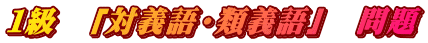 １級　「対義語・類義語」　問題